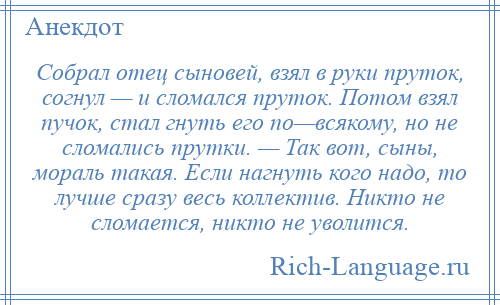 
    Собрал отец сыновей, взял в руки пруток, согнул — и сломался пруток. Потом взял пучок, стал гнуть его по—всякому, но не сломались прутки. — Так вот, сыны, мораль такая. Если нагнуть кого надо, то лучше сразу весь коллектив. Никто не сломается, никто не уволится.