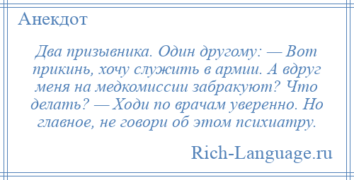 
    Два призывника. Один другому: — Вот прикинь, хочу служить в армии. А вдруг меня на медкомиссии забракуют? Что делать? — Ходи по врачам уверенно. Но главное, не говори об этом психиатру.