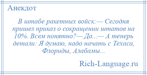 
    В штабе ракетных войск:— Сегодня пришел приказ о сокращении штатов на 10%. Всем понятно?— Да...— А теперь детали: Я думаю, надо начать с Техаса, Флориды, Алабамы...
