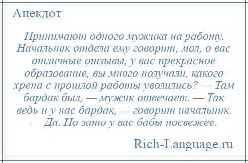 
    Принимают одного мужика на работу. Начальник отдела ему говорит, мол, о вас отличные отзывы, у вас прекрасное образование, вы много получали, какого хрена с прошлой работы уволились? — Там бардак был, — мужик отвечает. — Так ведь и у нас бардак, — говорит начальник. — Да. Но зато у вас бабы посвежее.