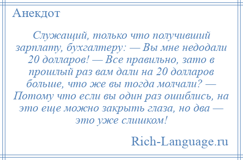 
    Служащий, только что получивший зарплату, бухгалтеру: — Вы мне недодали 20 долларов! — Все правильно, зато в прошлый раз вам дали на 20 долларов больше, что же вы тогда молчали? — Потому что если вы один раз ошиблись, на это еще можно закрыть глаза, но два — это уже слишком!