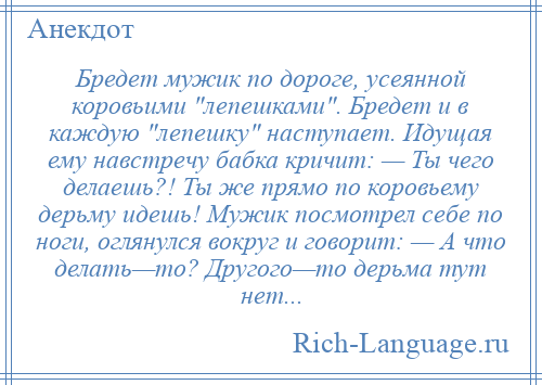 
    Бредет мужик по дороге, усеянной коровьими лепешками . Бредет и в каждую лепешку наступает. Идущая ему навстречу бабка кричит: — Ты чего делаешь?! Ты же прямо по коровьему дерьму идешь! Мужик посмотрел себе по ноги, оглянулся вокруг и говорит: — А что делать—то? Другого—то дерьма тут нет...