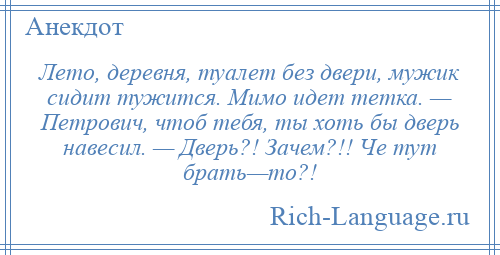 
    Лето, деревня, туалет без двери, мужик сидит тужится. Мимо идет тетка. — Петрович, чтоб тебя, ты хоть бы дверь навесил. — Дверь?! Зачем?!! Че тут брать—то?!