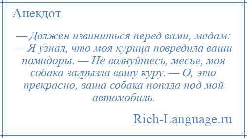 
    — Должен извиниться перед вами, мадам: — Я узнал, что моя курица повредила ваши помидоры. — Не волнуйтесь, месье, моя собака загрызла вашу куру. — О, это прекрасно, ваша собака попала под мой автомобиль.