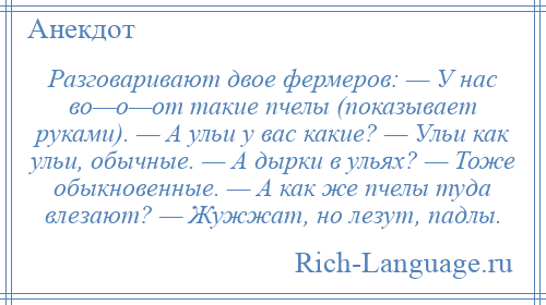 
    Разговаривают двое фермеров: — У нас во—о—от такие пчелы (показывает руками). — А ульи у вас какие? — Ульи как ульи, обычные. — А дырки в ульях? — Тоже обыкновенные. — А как же пчелы туда влезают? — Жужжат, но лезут, падлы.