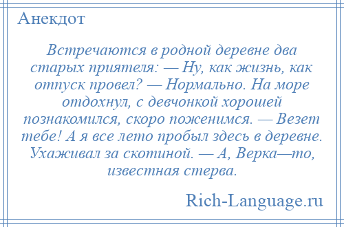 
    Встречаются в родной деревне два старых приятеля: — Ну, как жизнь, как отпуск провел? — Нормально. На море отдохнул, с девчонкой хорошей познакомился, скоро поженимся. — Везет тебе! А я все лето пробыл здесь в деревне. Ухаживал за скотиной. — А, Верка—то, известная стерва.