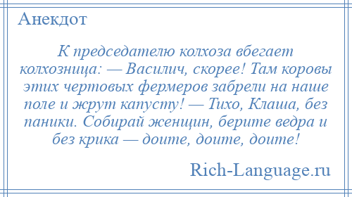 
    К председателю колхоза вбегает колхозница: — Василич, скорее! Там коровы этих чертовых фермеров забрели на наше поле и жрут капусту! — Тихо, Клаша, без паники. Собирай женщин, берите ведра и без крика — доите, доите, доите!