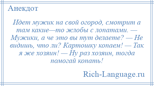 
    Идет мужик на свой огород, смотрит а там какие—то жлобы с лопатами. — Мужики, а че это вы тут делаете? — Не видишь, что ли? Картошку копаем! — Так я же хозяин! — Ну раз хозяин, тогда помогай копать!
