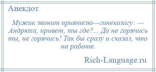 
    Мужик звонит приятелю—гинекологу: — Андрюха, привет, ты где?... Да не горячись ты, не горячись! Так бы сразу и сказал, что на работе.
