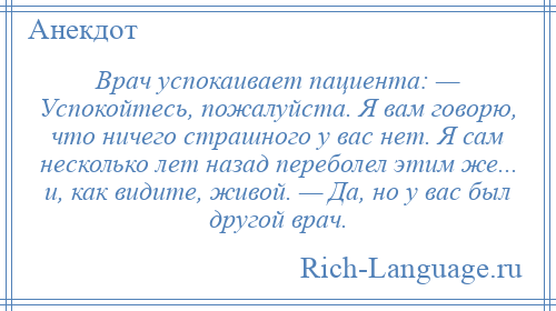 
    Врач успокаивает пациента: — Успокойтесь, пожалуйста. Я вам говорю, что ничего страшного у вас нет. Я сам несколько лет назад переболел этим же... и, как видите, живой. — Да, но у вас был другой врач.