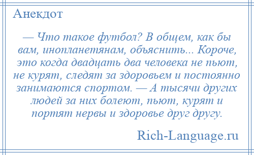 
    — Что такое футбол? В общем, как бы вам, инопланетянам, объяснить... Короче, это когда двадцать два человека не пьют, не курят, следят за здоровьем и постоянно занимаются спортом. — А тысячи других людей за них болеют, пьют, курят и портят нервы и здоровье друг другу.