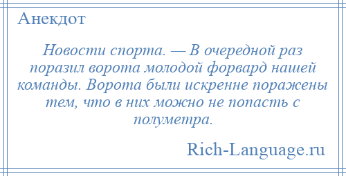 
    Новости спорта. — В очередной раз поразил ворота молодой форвард нашей команды. Ворота были искренне поражены тем, что в них можно не попасть с полуметра.