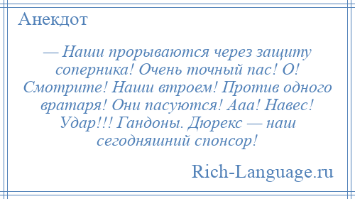 
    — Наши прорываются через защиту соперника! Очень точный пас! О! Смотрите! Наши втроем! Против одного вратаря! Они пасуются! Ааа! Навес! Удар!!! Гандоны. Дюрекс — наш сегодняшний спонсор!
