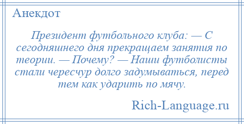 
    Президент футбольного клуба: — С сегодняшнего дня прекращаем занятия по теории. — Почему? — Наши футболисты стали чересчур долго задумываться, перед тем как ударить по мячу.
