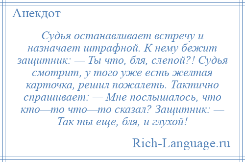 
    Судья останавливает встречу и назначает штрафной. К нему бежит защитник: — Ты что, бля, слепой?! Судья смотрит, у того уже есть желтая карточка, решил пожалеть. Тактично спрашивает: — Мне послышалось, что кто—то что—то сказал? Защитник: — Так ты еще, бля, и глухой!