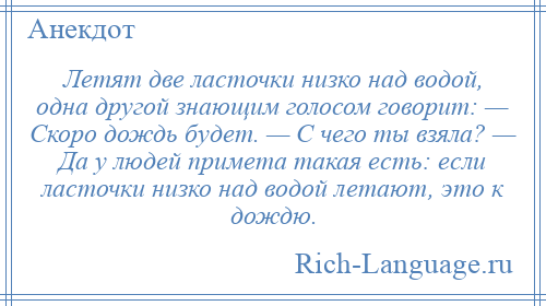 
    Летят две ласточки низко над водой, одна другой знающим голосом говорит: — Скоро дождь будет. — С чего ты взяла? — Да у людей примета такая есть: если ласточки низко над водой летают, это к дождю.