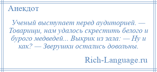 
    Ученый выступает перед аудиторией. — Товарищи, нам удалось скрестить белого и бурого медведей... Выкрик из зала: — Hу и как? — Зверушки остались довольны.