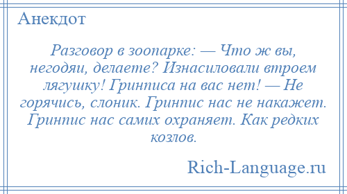 
    Разговор в зоопарке: — Что ж вы, негодяи, делаете? Изнасиловали втроем лягушку! Гринписа на вас нет! — Hе горячись, слоник. Гринпис нас не накажет. Гринпис нас самих охраняет. Как редких козлов.