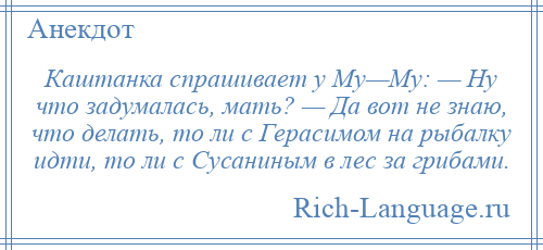 
    Каштанка спрашивает у Му—Му: — Ну что задумалась, мать? — Да вот не знаю, что делать, то ли с Герасимом на рыбалку идти, то ли с Сусаниным в лес за грибами.