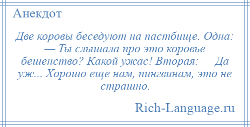 
    Две коровы беседуют на пастбище. Одна: — Ты слышала про это коровье бешенство? Какой ужас! Вторая: — Да уж... Хорошо еще нам, пингвинам, это не страшно.