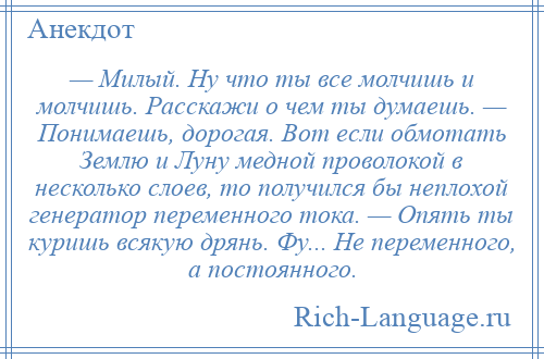 
    — Милый. Ну что ты все молчишь и молчишь. Расскажи о чем ты думаешь. — Понимаешь, дорогая. Вот если обмотать Землю и Луну медной проволокой в несколько слоев, то получился бы неплохой генератор переменного тока. — Опять ты куришь всякую дрянь. Фу... Не переменного, а постоянного.