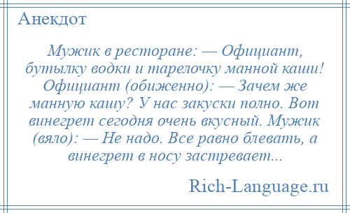 
    Мужик в ресторане: — Официант, бутылку водки и тарелочку манной каши! Официант (обиженно): — Зачем же манную кашу? У нас закуски полно. Вот винегрет сегодня очень вкусный. Мужик (вяло): — Не надо. Все равно блевать, а винегрет в носу застревает...