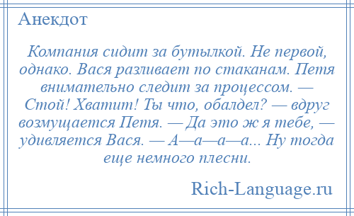 
    Компания сидит за бутылкой. Не первой, однако. Вася разливает по стаканам. Петя внимательно следит за процессом. — Стой! Хватит! Ты что, обалдел? — вдруг возмущается Петя. — Да это ж я тебе, — удивляется Вася. — А—а—а—а... Ну тогда еще немного плесни.