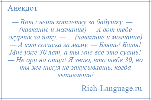 
    — Вот съешь котлетку за бабушку. — ... (чавкание и молчание) — А вот тебе огурчик за папу. — ... (чавкание и молчание) — А вот сосиска за маму. — Блять! Батя! Мне уже 30 лет, а ты мне все это суешь! — Не ори на отца! Я знаю, что тебе 30, но ты же нихуя не закусываешь, когда выпиваешь!