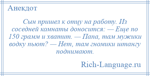 
    Сын пришел к отцу на работу. Из соседней комнаты доносится: — Еще по 150 грамм и хватит. — Папа, там мужики водку пьют? — Нет, там гномики штангу поднимают.