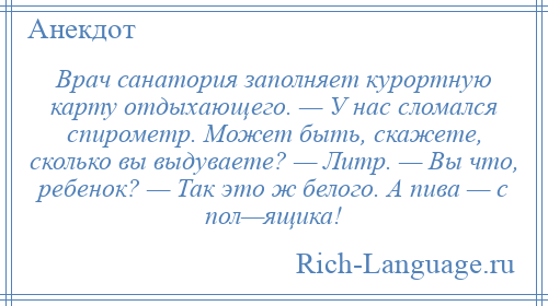 
    Врач санатория заполняет курортную карту отдыхающего. — У нас сломался спирометр. Может быть, скажете, сколько вы выдуваете? — Литр. — Вы что, ребенок? — Так это ж белого. А пива — с пол—ящика!