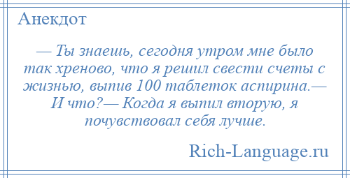 
    — Ты знаешь, сегодня утром мне было так хреново, что я решил свести счеты с жизнью, выпив 100 таблеток аспирина.— И что?— Когда я выпил вторую, я почувствовал себя лучше.