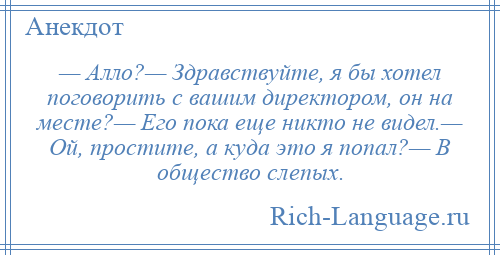 
    — Алло?— Здравствуйте, я бы хотел поговорить с вашим директором, он на месте?— Его пока еще никто не видел.— Ой, простите, а куда это я попал?— В общество слепых.