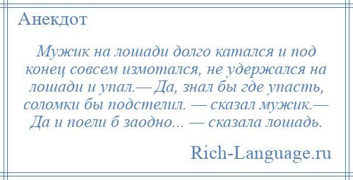 
    Мужик на лошади долго катался и под конец совсем измотался, не удержался на лошади и упал.— Да, знал бы где упасть, соломки бы подстелил. — сказал мужик.— Да и поели б заодно... — сказала лошадь.