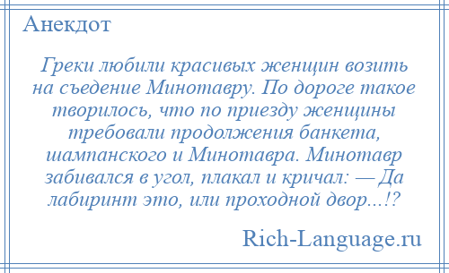 
    Греки любили красивых женщин возить на съедение Минотавру. По дороге такое творилось, что по приезду женщины требовали продолжения банкета, шампанского и Минотавра. Минотавр забивался в угол, плакал и кричал: — Да лабиринт это, или проходной двор...!?