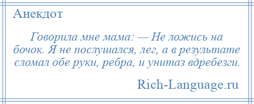 
    Говорила мне мама: — Не ложись на бочок. Я не послушался, лег, а в результате сломал обе руки, ребра, и унитаз вдребезги.