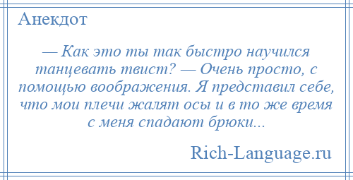 
    — Как это ты так быстро научился танцевать твист? — Очень просто, с помощью воображения. Я представил себе, что мои плечи жалят осы и в то же время с меня спадают брюки...