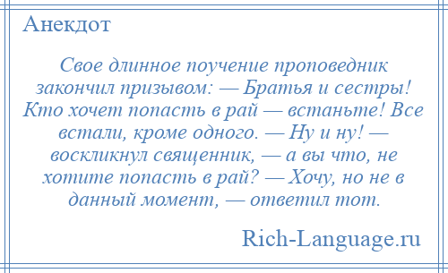 
    Свое длинное поучение проповедник закончил призывом: — Братья и сестры! Кто хочет попасть в рай — встаньте! Все встали, кроме одного. — Ну и ну! — воскликнул священник, — а вы что, не хотите попасть в рай? — Хочу, но не в данный момент, — ответил тот.