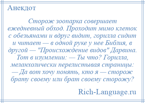 
    Сторож зоопарка совершает ежедневный обход. Проходит мимо клеток с обезьянами и вдруг видит, горилла сидит и читает — в одной руке у нее Библия, в другой — Происхождение видов Дарвина. Тот в изумлении: — Ты что? Горилла, меланхолически перелистывая страницы: — Да вот хочу понять, кто я — сторож брату своему или брат своему сторожу?