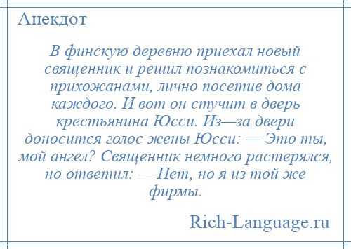 
    В финскую деревню приехал новый священник и решил познакомиться с прихожанами, лично посетив дома каждого. И вот он стучит в дверь крестьянина Юсси. Из—за двери доносится голос жены Юсси: — Это ты, мой ангел? Священник немного растерялся, но ответил: — Нет, но я из той же фирмы.