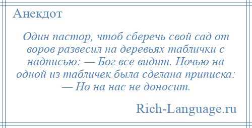 
    Один пастор, чтоб сберечь свой сад от воров развесил на деревьях таблички с надписью: — Бог все видит. Ночью на одной из табличек была сделана приписка: — Но на нас не доносит.