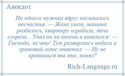 
    На одного мужика вдруг посыпались несчастья: — Жена ушла, машина разбилась, квартиру ограбили, дача сгорела... Упал он на колени и взмолился: — Господи, за что! Тут разверзлись небеса и громовый голос ответил: — Ну не нравишься ты мне, понял?