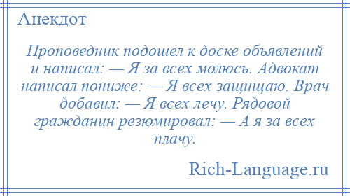 
    Проповедник подошел к доске объявлений и написал: — Я за всех молюсь. Адвокат написал пониже: — Я всех защищаю. Врач добавил: — Я всех лечу. Рядовой гражданин резюмировал: — А я за всех плачу.