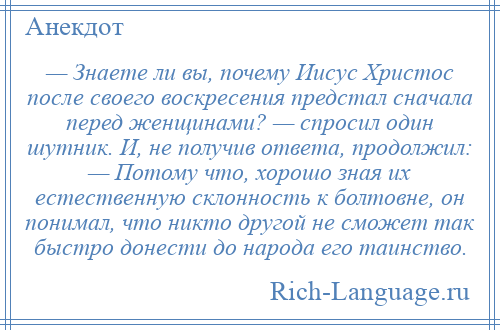 
    — Знаете ли вы, почему Иисус Христос после своего воскресения предстал сначала перед женщинами? — спросил один шутник. И, не получив ответа, продолжил: — Потому что, хорошо зная их естественную склонность к болтовне, он понимал, что никто другой не сможет так быстро донести до народа его таинство.