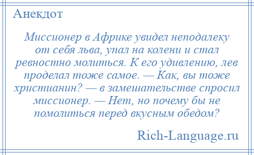 
    Миссионер в Африке увидел неподалеку от себя льва, упал на колени и стал ревностно молиться. К его удивлению, лев проделал тоже самое. — Как, вы тоже христианин? — в замешательстве спросил миссионер. — Нет, но почему бы не помолиться перед вкусным обедом?