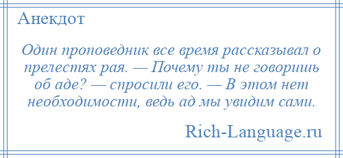 
    Один проповедник все время рассказывал о прелестях рая. — Почему ты не говоришь об аде? — спросили его. — В этом нет необходимости, ведь ад мы увидим сами.