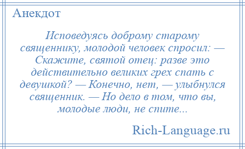
    Исповедуясь доброму старому священнику, молодой человек спросил: — Скажите, святой отец: разве это действительно великих грех спать с девушкой? — Конечно, нет, — улыбнулся священник. — Но дело в том, что вы, молодые люди, не спите...