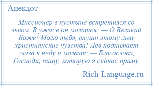
    Миссионер в пустыне встретился со львом. В ужасе он молится: — О Великий Боже! Молю тебя, внуши этому льву христианские чувства! Лев поднимает глаза к небу и молвит: — Благослови, Господи, пищу, которую я сейчас приму.