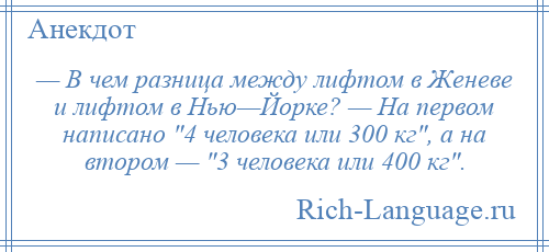 
    — В чем разница между лифтом в Женеве и лифтом в Нью—Йорке? — На первом написано 4 человека или 300 кг , а на втором — 3 человека или 400 кг .