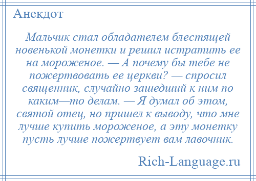 
    Мальчик стал обладателем блестящей новенькой монетки и решил истратить ее на мороженое. — А почему бы тебе не пожертвовать ее церкви? — спросил священник, случайно зашедший к ним по каким—то делам. — Я думал об этом, святой отец, но пришел к выводу, что мне лучше купить мороженое, а эту монетку пусть лучше пожертвует вам лавочник.