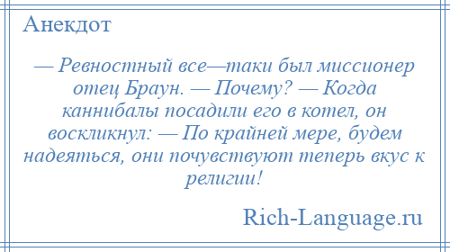 
    — Ревностный все—таки был миссионер отец Браун. — Почему? — Когда каннибалы посадили его в котел, он воскликнул: — По крайней мере, будем надеяться, они почувствуют теперь вкус к религии!